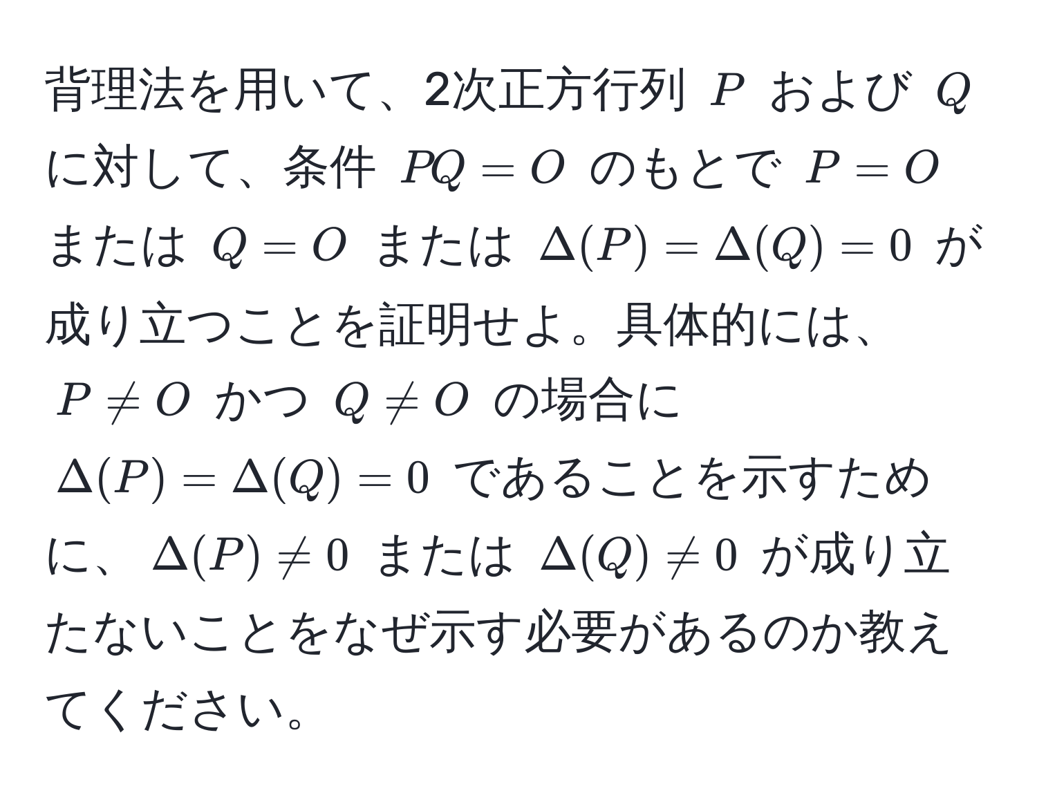 背理法を用いて、2次正方行列 $P$ および $Q$ に対して、条件 $PQ = O$ のもとで $P = O$ または $Q = O$ または $Delta(P) = Delta(Q) = 0$ が成り立つことを証明せよ。具体的には、$P != O$ かつ $Q != O$ の場合に $Delta(P) = Delta(Q) = 0$ であることを示すために、$Delta(P) != 0$ または $Delta(Q) != 0$ が成り立たないことをなぜ示す必要があるのか教えてください。