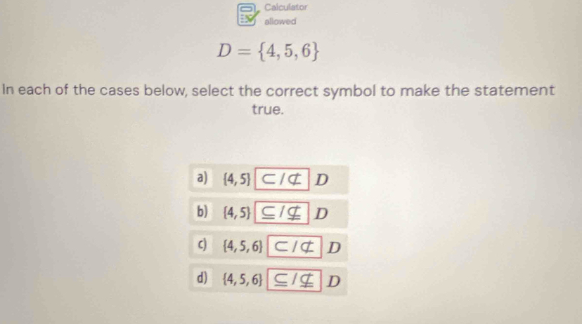 Calculator
allowed
D= 4,5,6
In each of the cases below, select the correct symbol to make the statement
true.
a)  4,5 ⊂ Inot ⊂ D
b)  4,5 ⊂eq /nsubseteq D
c)  4,5,6 ⊂ /not ⊂ D
d)  4,5,6 ⊂eq Insubseteq D