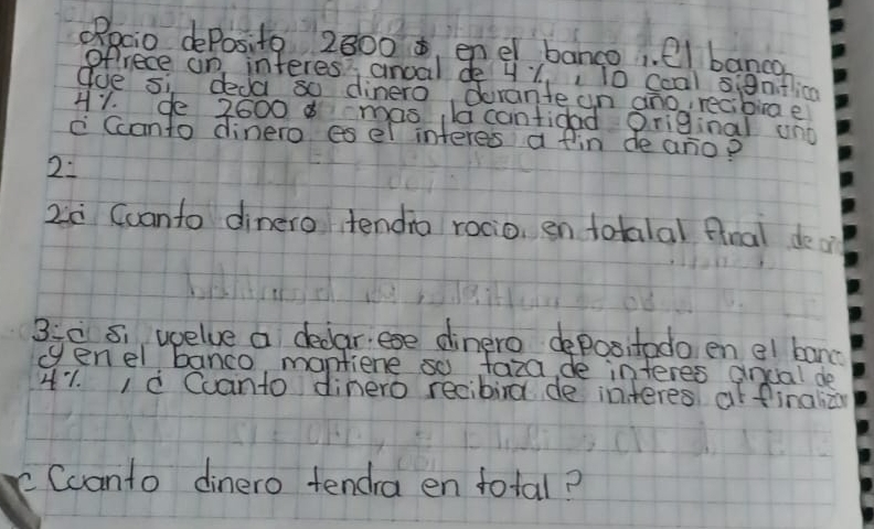 ORpcio dePosito 2800 , enel banco. el banca 
ofrece on interes', anoal de y Y,, 0 ccal si8nifica 
gue si deda so dinero drante un ano, recibiae 
H1. de 2600 mas la cantidad original uno 
c Ccanto dinero es el interes a fin de anop 
2. 
2c Ccanto dinero tendia rocio, en totalal fnal deo 
3:c s. wcelve a dedar. ese dinero depositodo en el banc 
cenel banco mantiene so taza de interes andal de 
41. Ià Cuanto dinero recibirg de interes at finalià 
Ccanto dinero tenda en total?