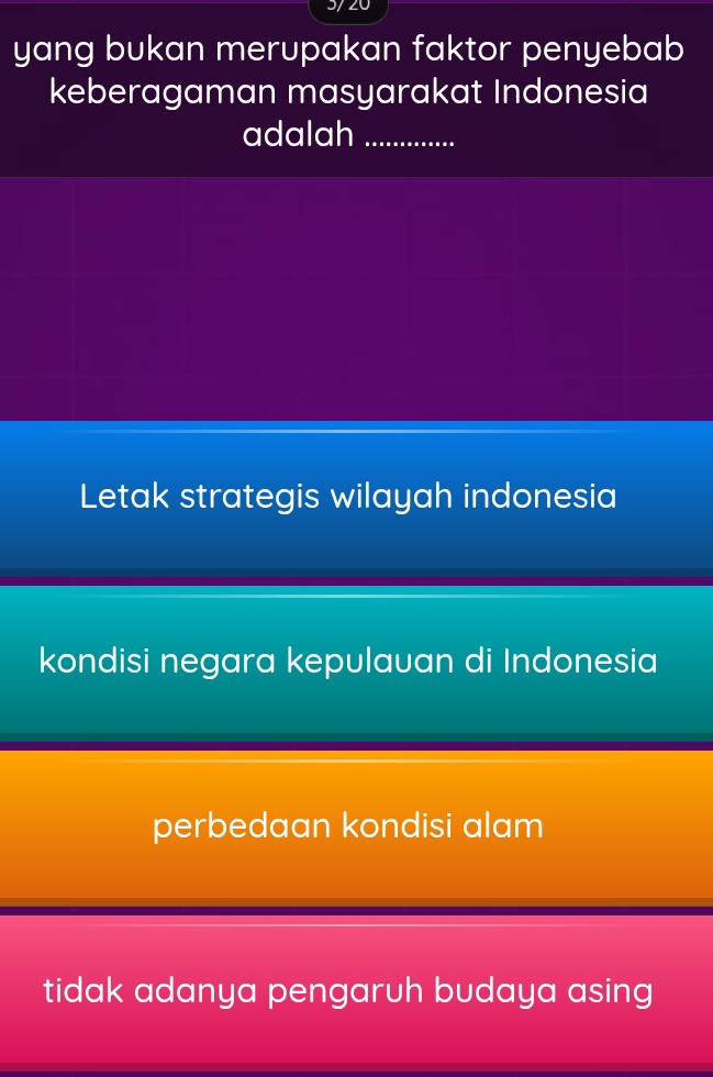 3/20
yang bukan merupakan faktor penyebab
keberagaman masyarakat Indonesia
adalah_
Letak strategis wilayah indonesia
kondisi negara kepulauan di Indonesia
perbedaan kondisi alam
tidak adanya pengaruh budaya asing