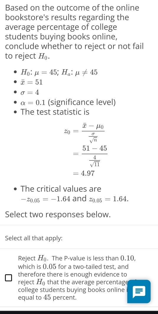 Based on the outcome of the online
bookstore's results regarding the
average percentage of college
students buying books online,
conclude whether to reject or not fail
to reject H_0.
H_0:mu =45; H_a:mu != 45
overline x=51
sigma =4
alpha =0.1 (significance level)
The test statistic is
z_0=frac overline x-mu _0 sigma /sqrt(n) 
=frac 51-45 4/sqrt(11) 
=4.97
The critical values are
-z_0.05=-1.64 and z_0.05=1.64. 
Select two responses below.
Select all that apply:
Reject H_0. The P -value is less than 0.10,
which is 0.05 for a two-tailed test, and
therefore there is enough evidence to
reject H_0 that the average percentage
college students buying books online i
equal to 45 percent.