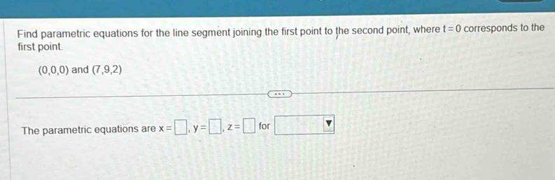 Find parametric equations for the line segment joining the first point to the second point, where t=0 corresponds to the 
first point.
(0,0,0) and (7,9,2)
The parametric equations are x=□ , y=□ , z=□ for □