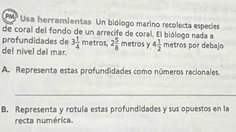 PM Usa herramientas Un biólogo marino recolecta especies 
de coral del fondo de un arrecife de coral. El biólogo nada a 
profundidades de 3 1/4 metros, 2 5/8  metros y 4 1/2 metro s por debajo 
del nivel del mar. 
A. Representa estas profundidades como números racionales. 
_ 
B. Representa y rotula estas profundidades y sus opuestos en la 
recta numérica.