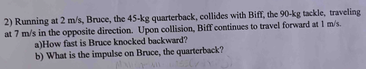 Running at 2 m/s, Bruce, the 45-kg quarterback, collides with Biff, the 90-kg tackle, traveling 
at 7 m/s in the opposite direction. Upon collision, Biff continues to travel forward at 1 m/s. 
a)How fast is Bruce knocked backward? 
b) What is the impulse on Bruce, the quarterback?