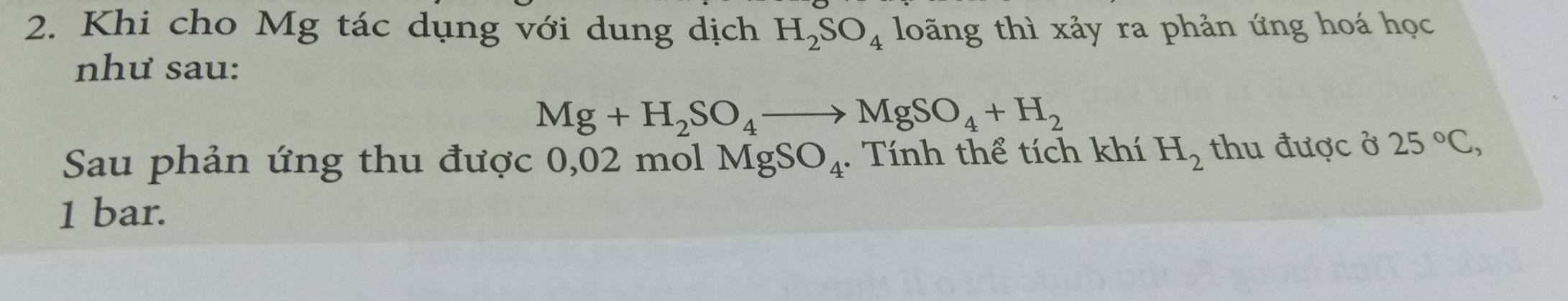 Khi cho Mg tác dụng với dung dịch H_2SO_4 loãng thì xảy ra phản ứng hoá học 
như sau:
Mg+H_2SO_4to MgSO_4+H_2
Sau phản ứng thu được 0,02 mol MgSO_4. Tính thể tích khí H_2 thu được ở 25°C, 
1 bar.