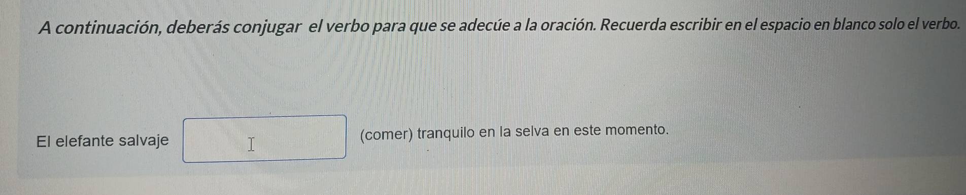 A continuación, deberás conjugar el verbo para que se adecúe a la oración. Recuerda escribir en el espacio en blanco solo el verbo. 
El elefante salvaje T (comer) tranquilo en la selva en este momento.