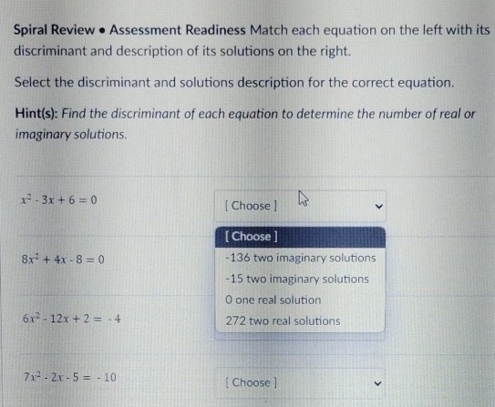 Spiral Review • Assessment Readiness Match each equation on the left with its
discriminant and description of its solutions on the right.
Select the discriminant and solutions description for the correct equation.
Hint(s): Find the discriminant of each equation to determine the number of real or
imaginary solutions.
x^2-3x+6=0
[ Choose ]
[ Choose ]
8x^2+4x-8=0 -136 two imaginary solutions
-15 two imaginary solutions
0 one real solution
6x^2-12x+2=-4 272 two real solutions
7x^2-2x-5=-10
[ Choose ]