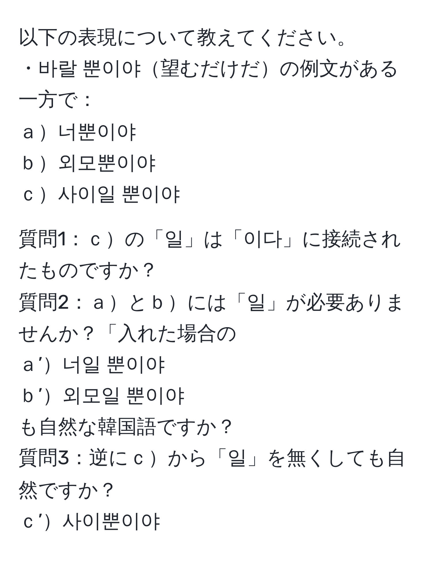 以下の表現について教えてください。  
・바랄 뿐이야望むだけだの例文がある一方で：  
ａ너뿐이야  
ｂ외모뿐이야  
ｃ사이일 뿐이야  

質問1：ｃの「일」は「이다」に接続されたものですか？  
質問2：ａとｂには「일」が必要ありませんか？「入れた場合の  
ａ’너일 뿐이야  
ｂ’외모일 뿐이야  
も自然な韓国語ですか？  
質問3：逆にｃから「일」を無くしても自然ですか？  
ｃ’사이뿐이야