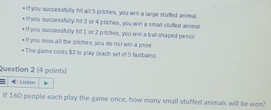 if you successfully hit all 5 pitches, you win a large stuffed animal. 
* If you successfully hit 3 or 4 pitches, you win a small stuffed animal 
If you successfully hit 1 or 2 pitches, you win a bat-shaped pencil 
if you miss all the pitches, you do not win a prize 
The game costs $3 to play (each set of 5 fastballs). 
Question 2 (4 points) 
: 》 Listen 
If 160 people each play the game once, how many small stuffed animals will be won?