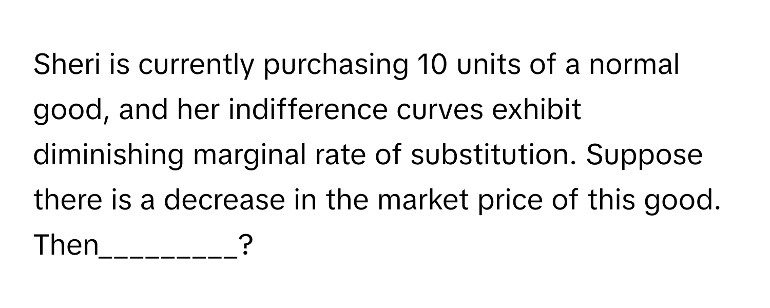 Sheri is currently purchasing 10 units of a normal good, and her indifference curves exhibit diminishing marginal rate of substitution. Suppose there is a decrease in the market price of this good. Then_________?