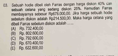 Sebuah hodie dibeli oleh Farras dengan harga diskon 40% dan
sebuah celana yang sedang diskon 25%. Kemudian Farras
membayarnya sebesar Rp678.000,00. Jika harga sebuah hodie
sebelum diskon adalah Rp214.500,00. Maka harga celana yang
dibeli Farras sebelum diskon adalah ......
(A) Rp. 732.400,00
(B) Rp. 802.600,00
(C) Rp. 792.600,00
(D) Rp. 670.400,00
(E) Rp. 632.600,00