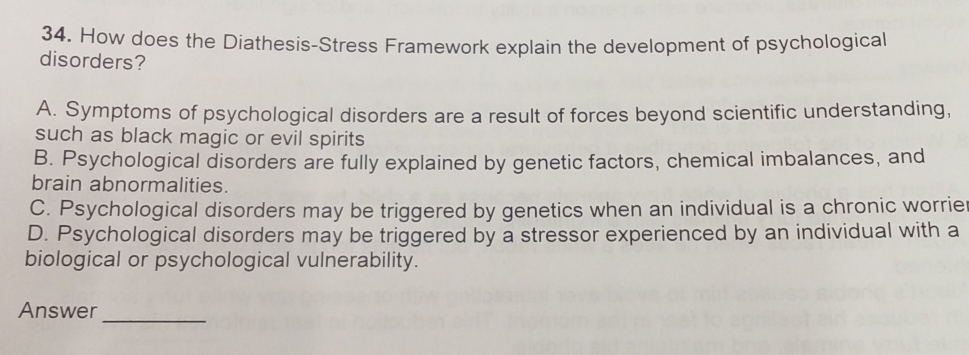 How does the Diathesis-Stress Framework explain the development of psychological
disorders?
A. Symptoms of psychological disorders are a result of forces beyond scientific understanding,
such as black magic or evil spirits
B. Psychological disorders are fully explained by genetic factors, chemical imbalances, and
brain abnormalities.
C. Psychological disorders may be triggered by genetics when an individual is a chronic worrie
D. Psychological disorders may be triggered by a stressor experienced by an individual with a
biological or psychological vulnerability.
Answer_