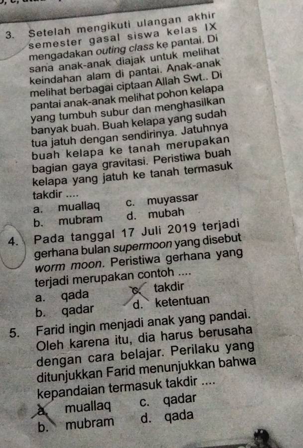 Setelah mengikuti ulangan akhir
semester gasal siswa kelas IX
mengadakan outing class ke pantai. Di
sana anak-anak diajak untuk melihat
keindahan alam di pantai. Anak-anak
melihat berbagai ciptaan Allah Swt.. Di
pantai anak-anak melihat pohon kelapa
yang tumbuh subur dan menghasilkan
banyak buah. Buah kelapa yang sudah
tua jatuh dengan sendirinya. Jatuhnya
buah kelapa ke tanah merupakan
bagian gaya gravitasi. Peristiwa buah
kelapa yang jatuh ke tanah termasuk
takdir ....
a. muallaq c. muyassar
b. mubram d. mubah
4. Pada tanggal 17 Juli 2019 terjadi
gerhana bulan supermoon yang disebut
worm moon. Peristiwa gerhana yang
terjadi merupakan contoh ....
a. qada takdir
b. qadar d. ketentuan
5. Farid ingin menjadi anak yang pandai.
Oleh karena itu, dia harus berusaha
dengan cara belajar. Perilaku yang
ditunjukkan Farid menunjukkan bahwa
kepandaian termasuk takdir ....
à muallaq c. qadar
b. mubram d. qada