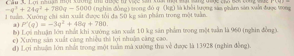 Cầu 3. Lợi nhuận một xường thu được từ việc sản xuất một mặt hàng được cho bởi công thực P(q)=
-q^3+24q^2+780q-5000 (nghìn đồng) trong đó q (kg) là khối lượng sản phầm sản xuất được trong
1 tuần. Xưởng chỉ sản xuất được tối đa 50 kg sản phầm trong một tuần.
a) P'(q)=-3q^2+48q+780.
b) Lợi nhuận lớn nhất khi xưởng sản xuất 10 kg sản phẩm trong một tuần là 960 (nghìn đồng).
c) Xưởng sản xuất càng nhiều thì lợi nhuận càng cao.
d) Lợi nhuận lớn nhất trong một tuần mà xưởng thu về được là 13928 (nghìn đồng).