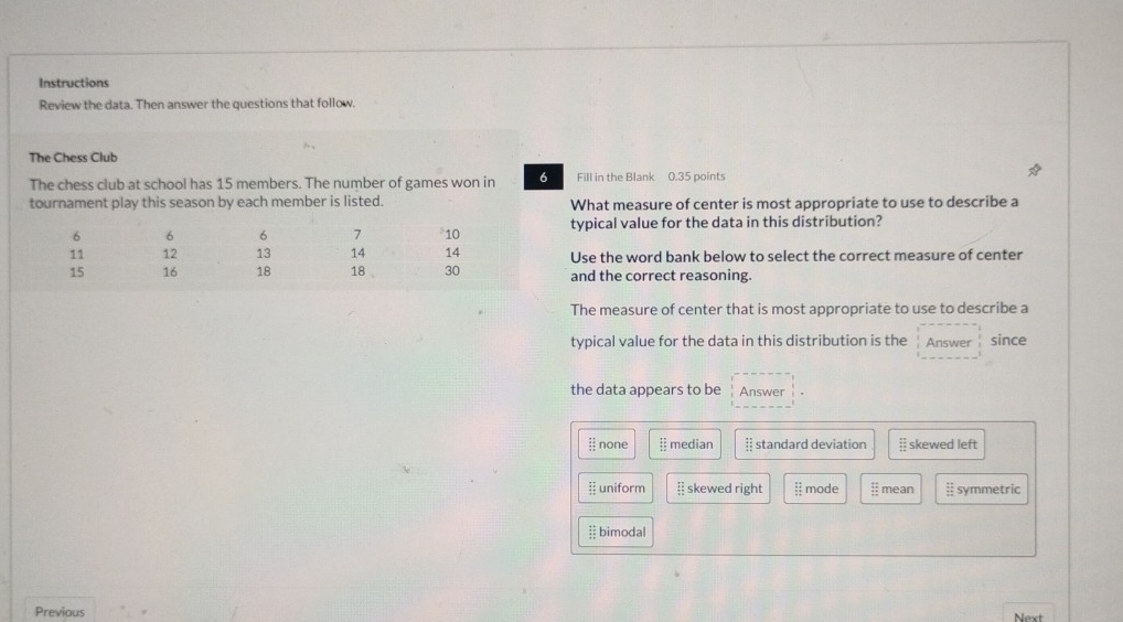 Instructions
Review the data. Then answer the questions that follow.
The Chess Club
The chess club at school has 15 members. The number of games won in 6 Fill in the Blank 0.35 points
tournament play this season by each member is listed. What measure of center is most appropriate to use to describe a
typical value for the data in this distribution?
Use the word bank below to select the correct measure of center
and the correct reasoning.
The measure of center that is most appropriate to use to describe a
typical value for the data in this distribution is the Answer since
the data appears to be Answer
|| none § median § standard deviation skewed left
 uniform  skewed right | mode mean symmetric
bimodal
Previous
Next