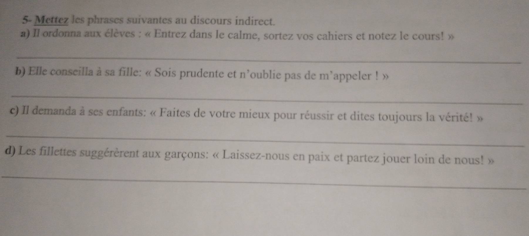 5- Mettez les phrases suivantes au discours indirect. 
a) Il ordonna aux élèves : « Entrez dans le calme, sortez vos cahiers et notez le cours! » 
_ 
b) Elle conseilla à sa fille: « Sois prudente et n'oublie pas de m appeler ! » 
_ 
c) Il demanda à ses enfants: « Faites de votre mieux pour réussir et dites toujours la vérité! » 
_ 
d) Les fillettes suggérèrent aux garçons: « Laissez-nous en paix et partez jouer loin de nous! » 
_