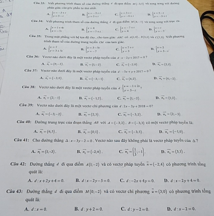 Că# 33: Việt phương trình tham số của đường thắng # đi-qua điểm M(-3,5) và song song với đường
phân giác của góc phần tư thứ nhất
A. beginarrayl x=-3+t y=5-tendarray. n. beginarrayl s--3+t y-5+tendarray. C. beginarrayl x=3+t y=-5+tendarray. D. beginarrayl x=5-t y=-3+tendarray.
Câu J4: Viết phương trình tham số của đường thắng 4 đi qua điểm M(4,-7) và song song với trục O
A. beginarrayl x=1+4t y=-7tendarray. n beginarrayl x-4 y=-7+tendarray. C. beginarrayl x=-7+t y=4endarray. D. beginarrayl x=t y=-7endarray. .
Cầu 15: Trong mặt phẳng với hệ lọa độ Oy , cho tam giác ABC có A(1,4),B(3,2) và C(7,3) Viết phương
trình tham số của đường trung tuyển Caự của tam giác.
A. beginarrayl x=7 y=3+5tendarray. beginarrayl x=3-5t y=-7endarray. C. beginarrayl x=7+t y=3endarray. D. beginarrayl x=2 y=3-tendarray.
Câu 36: Vectơ nào đưới đây là một vecto pháp tuyển của d:x-2y+2017=0 7
A. overline n_1=(0,-2). B. overline w_w=(t-2). C. overline n_3=(-2,0) D. overline n_4=(2,1)
Câu 37: Vectơ nào dưới đây là một vectơ pháp tuyển của d:-3x+y+2017=0 ?
A. vector n_1=(-3,0). n. overline n_2=(-3,-1) C. overline n_3=(6,2) D. overline n_4=(6;-2)
Câu 38: Vectơ nào dưới đây là một vectơ pháp tuyển của 4: beginarrayl x=-1+2t y=3-tendarray. 7°
A. overline overline n_1=(2,-1) B. overline n_2=(-1,2). C. vector v_1=(1;-2). D. vector n_4=(1,2).
Câu 39: Vectơ não dưới đây là một vectơ chỉ phương của d:2x-3y+2018=0 ?
A. overline u_1=(-3,-2). B. overline a_2=(2;3) C. vector u_2=(-3,2). D. overline u_a=(2,-3)
Cầu 40: Đường trung trực của đoạn thắng A8 với A=(-3;2),B=(-3;3) có một vectơ pháp tuyển là:
A. overline n_1=(6;5). B. vector n_1=(0;1). C. overline n_3=(-3,5). D. vector n_4=(-1,0).
Cầu 41: Cho đường thắng △ :x-3y-2=0 Vectơ não sau đây không phải là vectơ pháp tuyển của △  ?
A. overline n_1=(1;-3). B. overline n_1=(-2;6). C. overline n_3=( 1/3 ;-1). D. overline n_4=(3;1).
Cầu 42: Dường thẳng đ đi qua diểm A(1;-2) và có vectơ pháp tuyến overline n=(-2;4) có phương trình tổng
quát là:
A. d:x+2y+4=0. B. d:x-2y-5=0 C. d:-2x+4y=0. D. d:x-2y+4=0.
Câu 43: Đường thẳng đ đi qua điểm M(0,-2) và có vectơ chỉ phương vector u=(3;0) có phương trình tổng
quát là:
A. d:x=0. B. d:y+2=0. C. d:y-2=0. D. d:x-2=0.