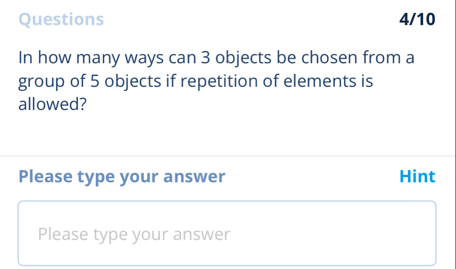 Questions 4/10 
In how many ways can 3 objects be chosen from a 
group of 5 objects if repetition of elements is 
allowed? 
Please type your answer Hint 
Please type your answer