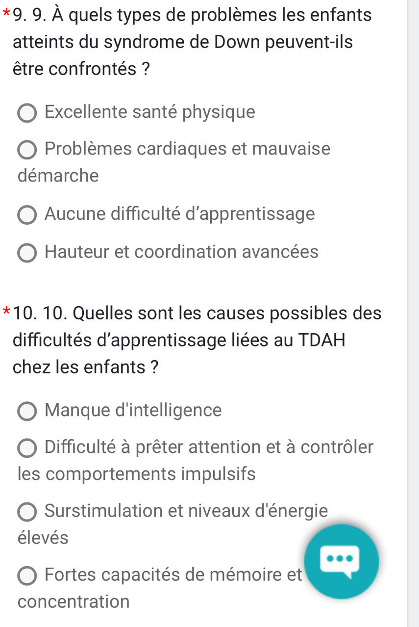 À quels types de problèmes les enfants
atteints du syndrome de Down peuvent-ils
être confrontés ?
Excellente santé physique
Problèmes cardiaques et mauvaise
démarche
Aucune difficulté d'apprentissage
Hauteur et coordination avancées
*10. 10. Quelles sont les causes possibles des
difficultés d'apprentissage liées au TDAH
chez les enfants ?
Manque d'intelligence
Difficulté à prêter attention et à contrôler
les comportements impulsifs
Surstimulation et niveaux d'énergie
élevés
Fortes capacités de mémoire et
concentration