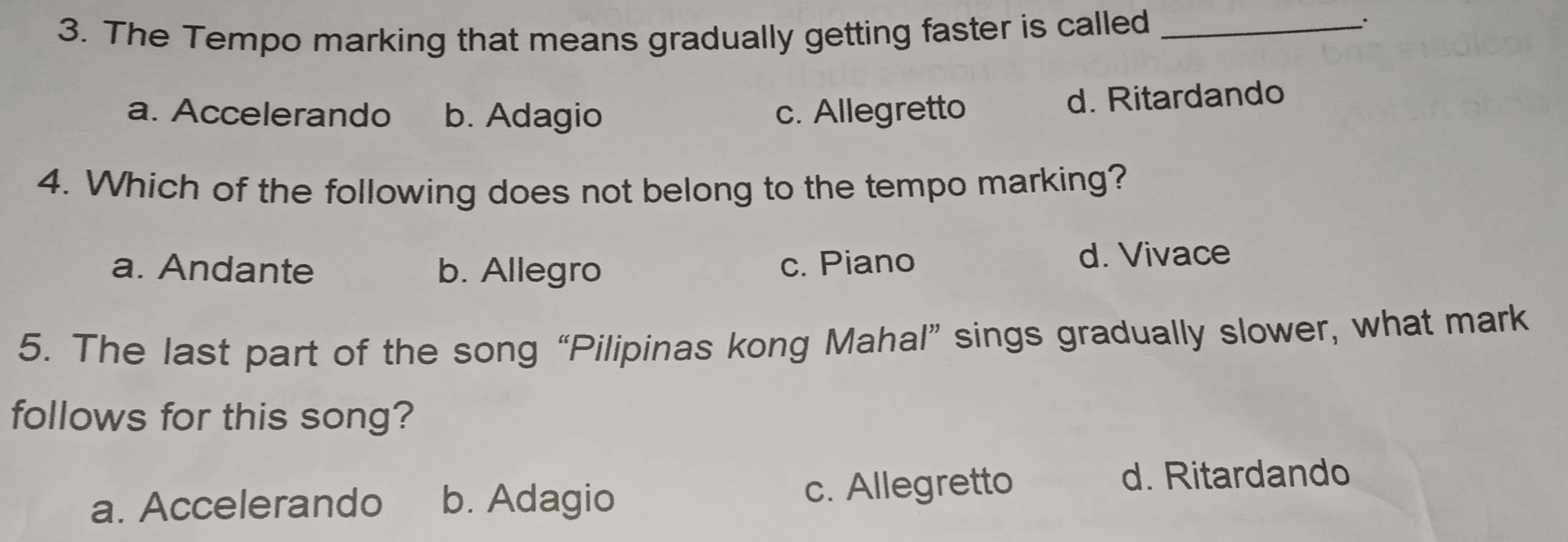 The Tempo marking that means gradually getting faster is called_
.
a. Accelerando b. Adagio c. Allegretto
d. Ritardando
4. Which of the following does not belong to the tempo marking?
a. Andante b. Allegro c. Piano d. Vivace
5. The last part of the song “Pilipinas kong Mahal” sings gradually slower, what mark
follows for this song?
a. Accelerando b. Adagio c. Allegretto
d. Ritardando