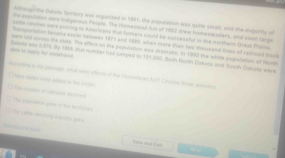 Anhougi the Dakota Territory was organized in 1861, the population was quite small, and the majority of
the population were indigenous People. The Homestead Act of 1862 drew homesteaders, and soon large
cattle ranches were proving to Americans that farmers could be successful in the northern Great Plains.
Tenspertation became easier between 1871 and 1889, when more than two thousand lines of railroad track
were taid across the state. The effect on the population was dramatic. In 1860 the white population of North
able to apply for statehood.
Daketa was 2,676. By 1889, that number had jumped to 191,000. Both North Dakota and South Dakota were
According to the passage, what were effects of the Homestead Act? Choose three answers
New states were added to the Union
The number of railroads declined
The population grew in the territones
The cattle-ranching industry grew
Mad tha wist rebas Save and Exit
Misot