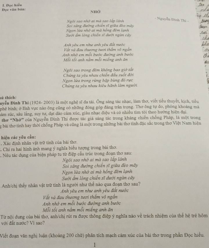 Đọc hiểu
Đọc văn bản:
NHớ
Ngôi sao nhớ ai mà sao lấp lành
- Nguyễn Đinh Thi -
Sọi sáng đường chiến sĩ giữa đèo máy
Ngọn lửa nhớ ai mà hồng đêm lạnh
Sưới ẩm lộng chiến sĩ dưới ngàn cây
Anh yêu em như anh yêu đất nước
Vất và đau thương tươi thắm vô ngẫn
Anh nhớ em mỗi bước đường anh bước
Mỗi tổi anh nằm mỗi miếng anh ăn
Ngôi sao trong đêm không bao giờ tất
Chúng ta yêu nhau chiến đầu suốt đời
Ngọn lửa trong rừng bập bùng đỏ rực
Chủng ta yêu nhau kiêu hãnh làm người
hú thích:
Duyễn Đình Thi (1924- 2003) là một nghệ sĩ đa tài. Ông sáng tác nhạc, làm thơ, viết tiểu thuyết, kịch, tiểu
phê bình; ở lĩnh vực nào ông cũng có những đóng góp đáng trăn trọng. Thơ ông tự do, phóng khoáng mà
nằm súc, sâu lằng, suy tư, dạt dảo cảm xúc, giảu nhạc điệu và có nhiều tìm tòi theo hướng hiện đại.
thơ “Nhớ” của Nguyễn Đinh Thi được tác giá sáng tác trong kháng chiến chống Pháp, là một trong
g bài thơ tỉnh hay thời chống Pháp và cũng là một trong những bài thơ tình đặc sắc trong thơ Việt Nam hiện
hiện các yêu cầu:
. Xác định nhân vật trữ tinh của bài thơ.
2 Chỉ ra hai hình ảnh mang ý nghĩa biểu tượng trong bài thơ.
. Nêu tác dụng của biện pháp tu từ điệp cấu trúc trong đoạn thơ sau:
Ngôi sao nhớ ai mà sao lấp lánh
Soi sáng đường chiến sĩ giữa đèo mây
Ngọn lửa nhớ ai mà hồng đêm lạnh
Sưới ấm lòng chiến sĩ dưới ngàn cây
Anh/chị thấy nhân vật trữ tỉnh là người như thế nào qua đoạn thơ sau?
Anh yêu em như anh yêu đất nước
Vất và đau thương tươi thắm vô ngần
Anh nhớ em mỗi bước đường anh bước
Mỗi tối anh nằm mỗi miếng anh ăn
Từ nội dung của bài thơ, anh/chị rút ra được thông điệp ý nghĩa nào về trách nhiệm của thể hệ trẻ hôm
với đất nước? Vì sao?
Viết đoạn văn nghị luận (khoảng 200 chữ) phân tích mạch cảm xúc của bài thơ trong phần Đọc hiều.
1