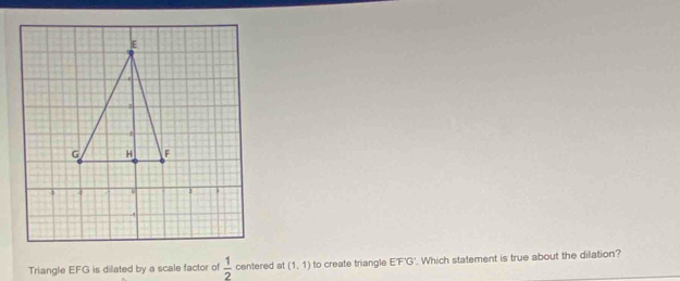 Triangle EFG is dilated by a scale factor of  1/2  centered at (1,1) to create triangle E'F'G'. Which statement is true about the dilation?