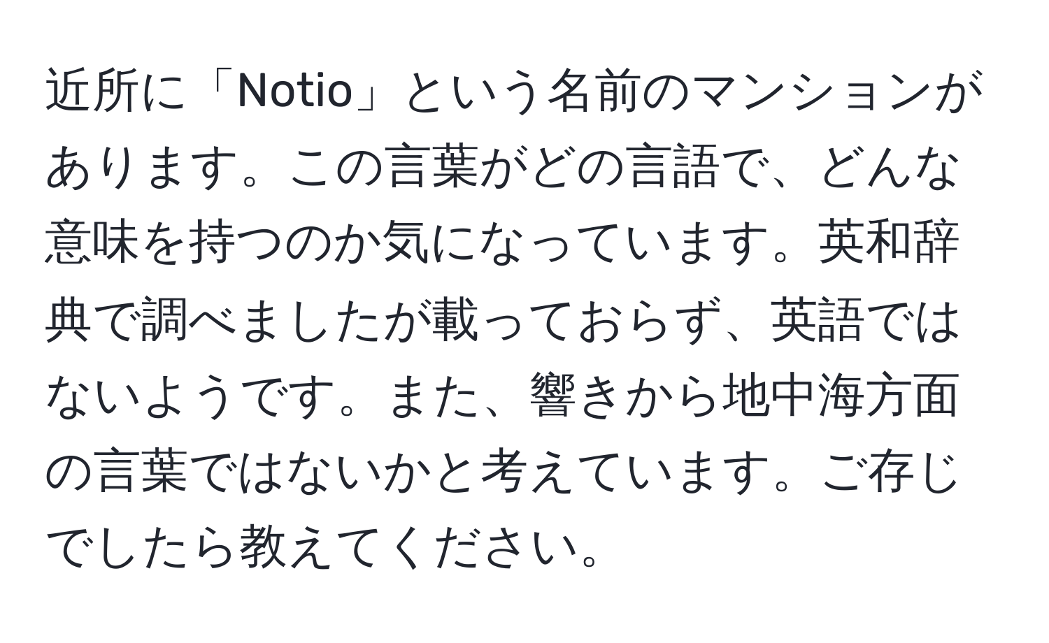 近所に「Notio」という名前のマンションがあります。この言葉がどの言語で、どんな意味を持つのか気になっています。英和辞典で調べましたが載っておらず、英語ではないようです。また、響きから地中海方面の言葉ではないかと考えています。ご存じでしたら教えてください。