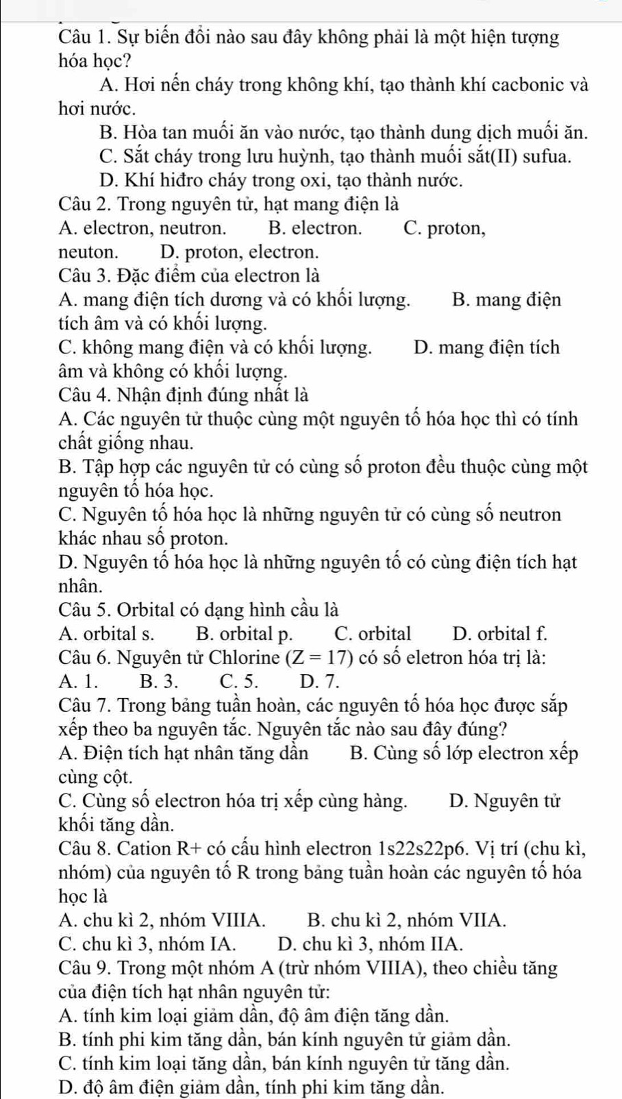 Sự biến đồi nào sau đây không phải là một hiện tượng
hóa học?
A. Hơi nến cháy trong không khí, tạo thành khí cacbonic và
hơi nước.
B. Hòa tan muối ăn vào nước, tạo thành dung dịch muối ăn.
C. Sắt cháy trong lưu huỳnh, tạo thành muối sắt(II) sufua.
D. Khí hiđro cháy trong oxi, tạo thành nước.
Câu 2. Trong nguyên tử, hạt mang điện là
A. electron, neutron. B. electron. C. proton,
neuton. D. proton, electron.
Câu 3. Đặc điểm của electron là
A. mang điện tích dương và có khối lượng. B. mang điện
tích âm và có khối lượng.
C. không mang điện và có khối lượng. D. mang điện tích
âm và không có khổi lượng.
Câu 4. Nhận định đúng nhất là
A. Các nguyên tử thuộc cùng một nguyên tố hóa học thì có tính
chất giống nhau.
B. Tập hợp các nguyên tử có cùng số proton đều thuộc cùng một
nguyên tổ hóa học.
C. Nguyên tố hóa học là những nguyên tử có cùng số neutron
khác nhau số proton.
D. Nguyên tố hóa học là những nguyên tố có cùng điện tích hạt
nhân.
Câu 5. Orbital có dạng hình cầu là
A. orbital s. B. orbital p. C. orbital D. orbital f.
Câu 6. Nguyên tử Chlorine (Z=17) có số eletron hóa trị là:
A. 1. B. 3. C. 5. D. 7.
Câu 7. Trong bảng tuần hoàn, các nguyên tố hóa học được sắp
xếp theo ba nguyên tắc. Nguyên tắc nào sau đây đúng?
A. Điện tích hạt nhân tăng dần B. Cùng số lớp electron xếp
cùng cột.
C. Cùng số electron hóa trị xếp cùng hàng. D. Nguyên tử
khối tăng dần.
Câu 8. Cation R+ có cấu hình electron 1s22s22p6. Vị trí (chu kì,
nhóm) của nguyên tố R trong bảng tuần hoàn các nguyên tố hóa
học là
A. chu kì 2, nhóm VIIIA. B. chu kì 2, nhóm VIIA.
C. chu kì 3, nhóm IA. D. chu kì 3, nhóm IIA.
Câu 9. Trong một nhóm A (trừ nhóm VIIIA), theo chiều tăng
của điện tích hạt nhân nguyên tử:
A. tính kim loại giảm dần, độ âm điện tăng dần.
B. tính phi kim tăng dần, bán kính nguyên tử giảm dần.
C. tính kim loại tăng dần, bán kính nguyên tử tăng dần.
D. độ âm điện giảm dần, tính phi kim tăng dần.