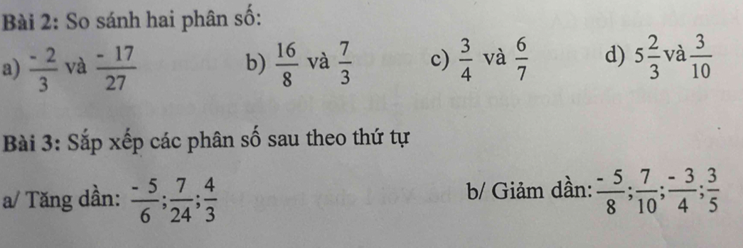 So sánh hai phân số: 
a)  (-2)/3  và  (-17)/27  b)  16/8  và  7/3  c)  3/4  và  6/7  d) 5 2/3  và  3/10 
Bài 3: Sắp xếp các phân số sau theo thứ tự 
a/ Tăng dần:  (-5)/6 ;  7/24 ;  4/3  b/ Giảm dần:  (-5)/8 ;  7/10 ;  (-3)/4 ;  3/5 