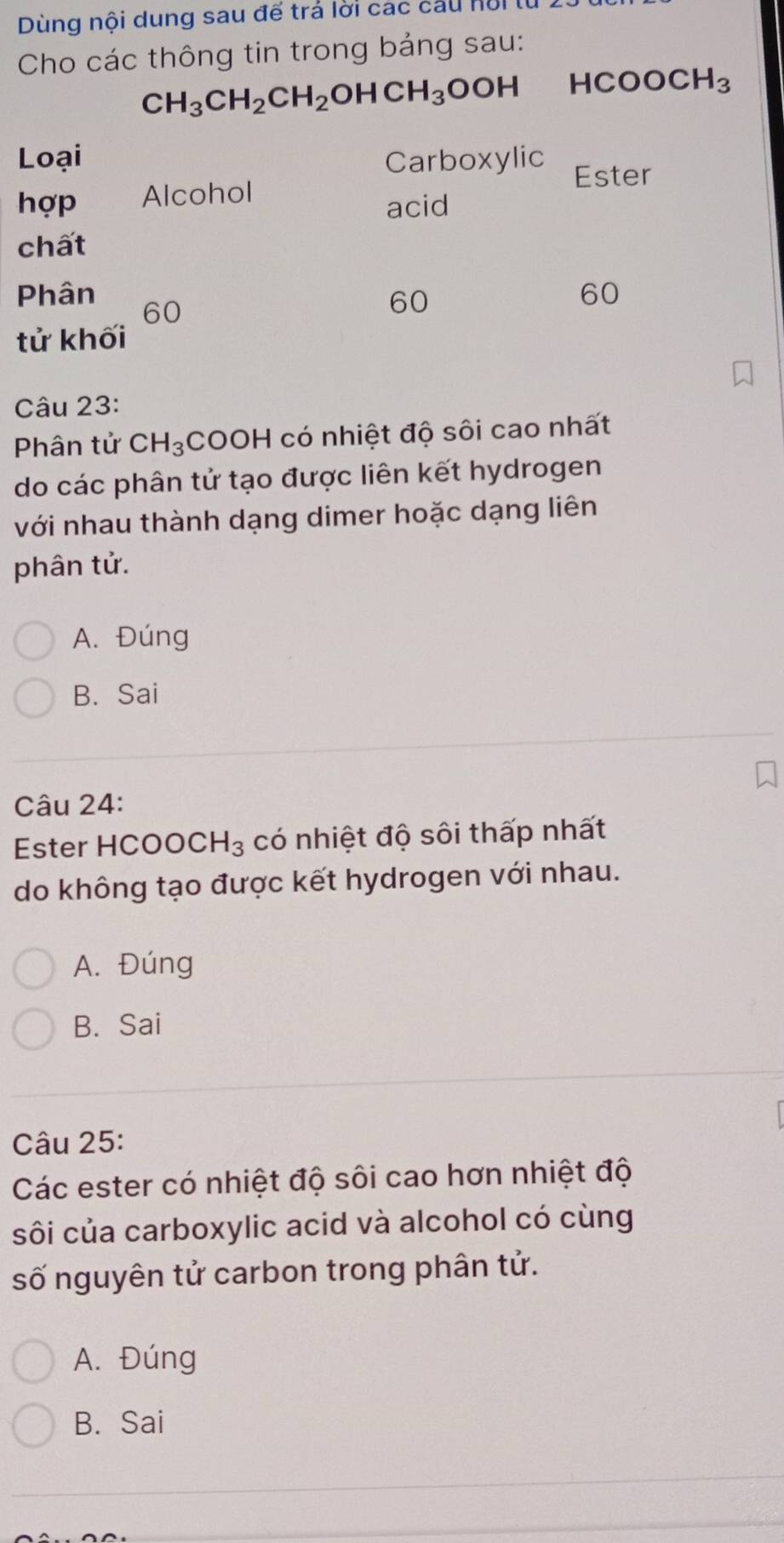 Dùng nội dung sau để trả lời các cầu nộit
Cho các thông tin trong bảng sau:
CH_3CH_2CH_2OHCH_3OOH HCOOCH_3
Loại Carboxylic Ester
hợp Alcohol
acid
chất
Phân 60
60
60
tử khối
Câu 23:
Phân tử CH_3 COOH có nhiệt độ sôi cao nhất
do các phân tử tạo được liên kết hydrogen
với nhau thành dạng dimer hoặc dạng liên
phân tử.
A. Đúng
B. Sai
Câu 24:
Ester HCOOC H_3 có nhiệt độ sôi thấp nhất
do không tạo được kết hydrogen với nhau.
A. Đúng
B. Sai
Câu 25:
Các ester có nhiệt độ sôi cao hơn nhiệt độ
sôi của carboxylic acid và alcohol có cùng
số nguyên tử carbon trong phân tử.
A. Đúng
B. Sai