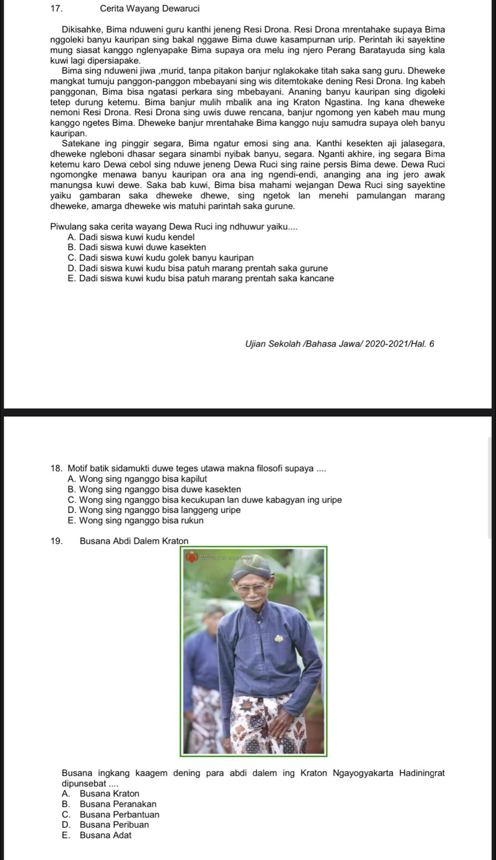 Cerita Wayang Dewaruci
Dikisahke, Bima nduweni guru kanthi jeneng Resi Drona. Resi Drona mrentahake supaya Bima
nggoleki banyu kauripan sing bakal nggawe Bima duwe kasampurnan urip. Perintah iki sayektine
mung siasat kanggo nglenyapake Bima supaya ora melu ing njero Perang Baratayuda sing kala
kuwi lagi dipersiapake.
Bima sing nduweni jiwa ,murid, tanpa pitakon banjur nglakokake titah saka sang guru. Dheweke
mangkat tumuju panggon-panggon mbebayani sing wis ditemtokake dening Resi Drona. Ing kabeh
panggonan, Bima bisa ngatasi perkara sing mbebayani. Ananing banyu kauripan sing digoleki
tetep durung ketemu. Bima banjur mulih mbalik ana ing Kraton Ngastina. Ing kana dheweke
nemoni Resi Drona. Resi Drona sing uwis duwe rencana, banjur ngomong yen kabeh mau mung
kanggo ngetes Bima. Dheweke banjur mrentahake Bima kanggo nuju samudra supaya oleh banyu
kauripan.
Satekane ing pinggir segara, Bima ngatur emosi sing ana. Kanthi kesekten aji jalasegara,
dheweke ngleboni dhasar segara sinambi nyibak banyu, segara. Nganti akhire, ing segara Bima
ketemu karo Dewa cebol sing nduwe jeneng Dewa Ruci sing raine persis Bima dewe. Dewa Ruci
ngomongke menawa banyu kauripan ora ana ing ngendi-endi, ananging ana ing jero awak
manungsa kuwi dewe. Saka bab kuwi, Bima bisa mahami wejangan Dewa Ruci sing sayektine
yaiku gambaran saka dheweke dhewe, sing ngetok lan menehi pamulangan marang
dheweke, amarga dheweke wis matuhi parintah saka gurune.
Piwulang saka cerita wayang Dewa Ruci ing ndhuwur yaiku....
A. Dadi siswa kuwi kudu kendel
B. Dadi siswa kuwi duwe kasekten
C. Dadi siswa kuwi kudu golek banyu kauripan
D. Dadi siswa kuwi kudu bisa patuh marang prentah saka gurune
E. Dadi siswa kuwi kudu bisa patuh marang prentah saka kancane
Ujian Sekolah /Bahasa Jawa/ 2020-2021/Hal. 6
18. Motif batik sidamukti duwe teges utawa makna filosofi supaya ....
A. Wong sing nganggo bisa kapilut
B. Wong sing nganggo bisa duwe kasekten
C. Wong sing nganggo bisa kecukupan lan duwe kabagyan ing uripe
D. Wong sing nganggo bisa langgeng uripe
E. Wong sing nganggo bisa rukun
19. Busana Abdi Dalem Kr
Busana ingkang kaagem dening para abdi dalem ing Kraton Ngayogyakarta Hadiningrat
dipunsebat ....
A. Busana Kraton
B. Busana Peranakan
C. Busana Perbantuan
D. Busana Peribuan
E. Busana Adat