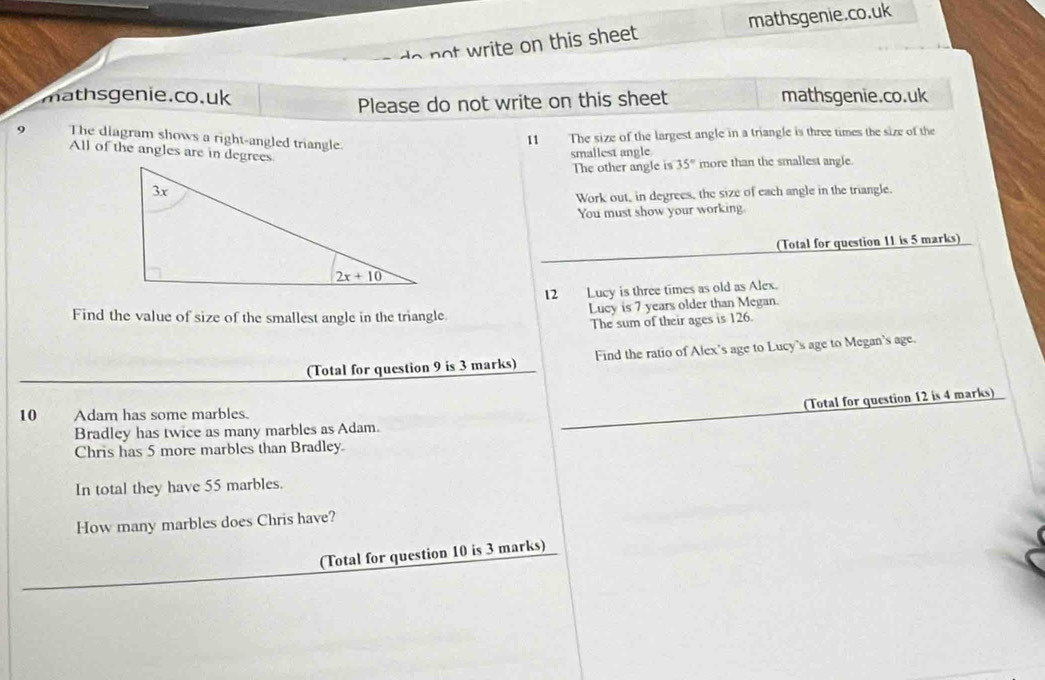 do  not write on this sheet . mathsgenie.co.uk
mathsgenie.co.uk mathsgenie.co.uk
Please do not write on this sheet
9 The diagram shows a right-angled triangle.
11 The size of the largest angle in a triangle is three times the size of the
All of the angles are in degrees
smallest angle
The other angle is 35° more than the smallest angle.
Work out, in degrees, the size of each angle in the triangle.
You must show your working.
(Total for question 11 is 5 marks)
Find the value of size of the smallest angle in the triangle 12 Lucy is three times as old as Alex.
Lucy is 7 years older than Megan.
The sum of their ages is 126.
(Total for question 9 is 3 marks) Find the ratio of Alex's age to Lucy's age to Megan's age.
(Total for question 12 is 4 marks)
10 Adam has some marbles.
Bradley has twice as many marbles as Adam.
Chris has 5 more marbles than Bradley
In total they have 55 marbles.
How many marbles does Chris have?
(Total for question 10 is 3 marks)