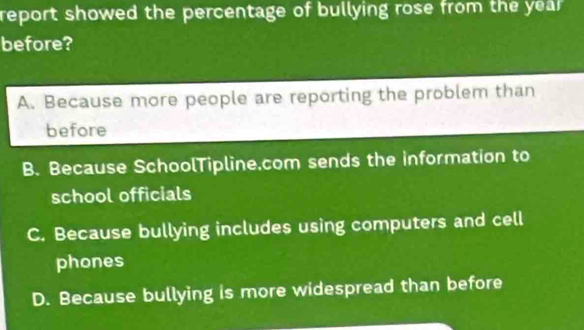 report showed the percentage of bullying rose from the yea 
before?
A. Because more people are reporting the problem than
before
B. Because SchoolTipline.com sends the information to
school officials
C. Because bullying includes using computers and cell
phones
D. Because bullying is more widespread than before