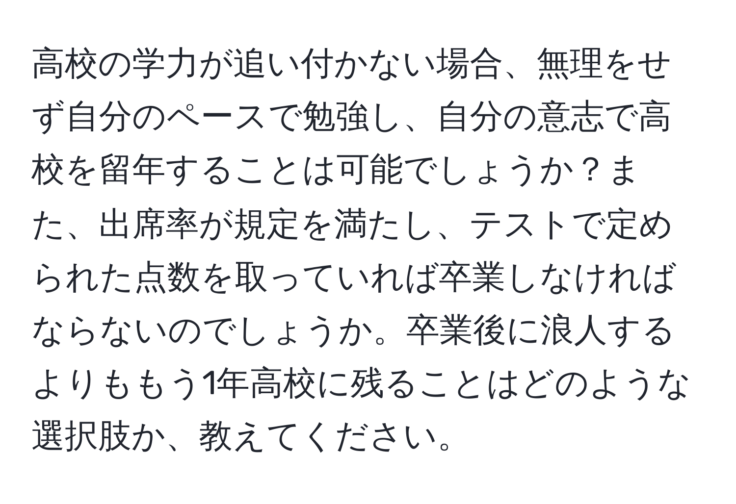 高校の学力が追い付かない場合、無理をせず自分のペースで勉強し、自分の意志で高校を留年することは可能でしょうか？また、出席率が規定を満たし、テストで定められた点数を取っていれば卒業しなければならないのでしょうか。卒業後に浪人するよりももう1年高校に残ることはどのような選択肢か、教えてください。