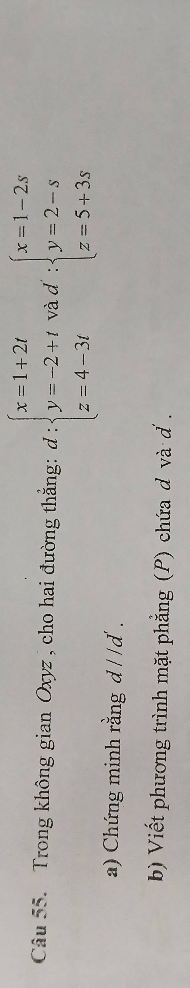 Trong không gian Oxyz , cho hai đường thắng: d:beginarrayl x=1+2t y=-2+t z=4-3tendarray. và d : beginarrayl x=1-2s y=2-s z=5+3sendarray.
a) Chứng minh rằng d//d
b) Viết phương trình mặt phẳng (P) chứa d và d.