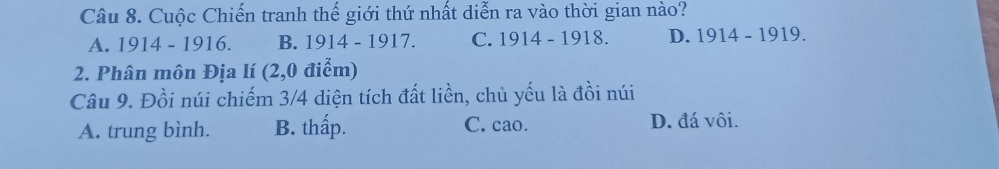 Cuộc Chiến tranh thế giới thứ nhất diễn ra vào thời gian nào?
A. 1914 - 1916. B. 1914 - 1917. C. 1914 - 1918. D. 1914 - 1919.
2. Phân môn Địa lí (2,0 điểm)
Câu 9. Đồi núi chiếm 3/4 diện tích đất liền, chủ yếu là đồi núi
A. trung bình. B. thấp.
C. cao. D. đá vôi.