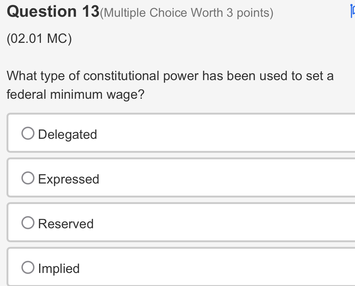 Question 13(Multiple Choice Worth 3 points)
(02.01 MC)
What type of constitutional power has been used to set a
federal minimum wage?
Delegated
Expressed
Reserved
Implied