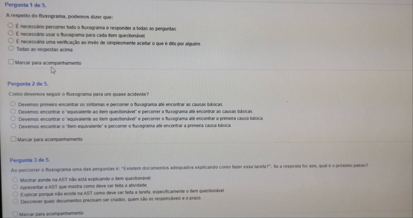 Pergunta 1 de 5.
A respeito do fluxograma, podemos dizer que:
É necessário percorrer todo o fluxograma e responder a todas as perguntas
É necessário usar o fluxograma para cada item questionável.
É necessária uma verificação ao invés de simplesmente aceitar o que é dito por alguém.
Todas as respostas acima
Marcar para acompanhamento
Pergunta 2 de 5.
Como devemos seguir o fluxograma para um quase acidente?
Devemos primeiro encontrar os sintomas e percorrer o fluxograma até encontrar as causas básicas.
Devemos encontrar o "equivalente ao item questionável" e percorrer o fluxograma até encontrar as causas básicas.
Devemos encontrar 0 "equivalente ao item questionável" e percorrer o fluxograma até encontrar a primeira causa básica.
Devemos encontrar o "item equivalente” e percorrer o fluxograma até encontrar a primeira causa básica.
Marcar para acompanhamento
Pergunta 3 de 5.
Ao percorrer o fluxograma uma das perguntas é: “Existem documentos adequados explicando como fazer essa tarefa?”. Se a resposta for sim, qual é o próximo passo?
Mostrar aonde na AST não está explicando o item questionável.
Apresentar a AST que mostra como deve ser feita a atividade
Explicar porque não existe na AST como deve ser feita a tarefa, especificamente o item questionável.
Descrever quais documentos precisam ser criados, quem são os responsáveis e o prazo.
Marcar para acompanhamento