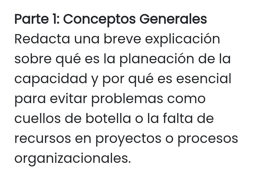 Parte 1: Conceptos Generales 
Redacta una breve explicación 
sobre qué es la planeación de la 
capacidad y por qué es esencial 
para evitar problemas como 
cuellos de botella o la falta de 
recursos en proyectos o procesos 
organizacionales.