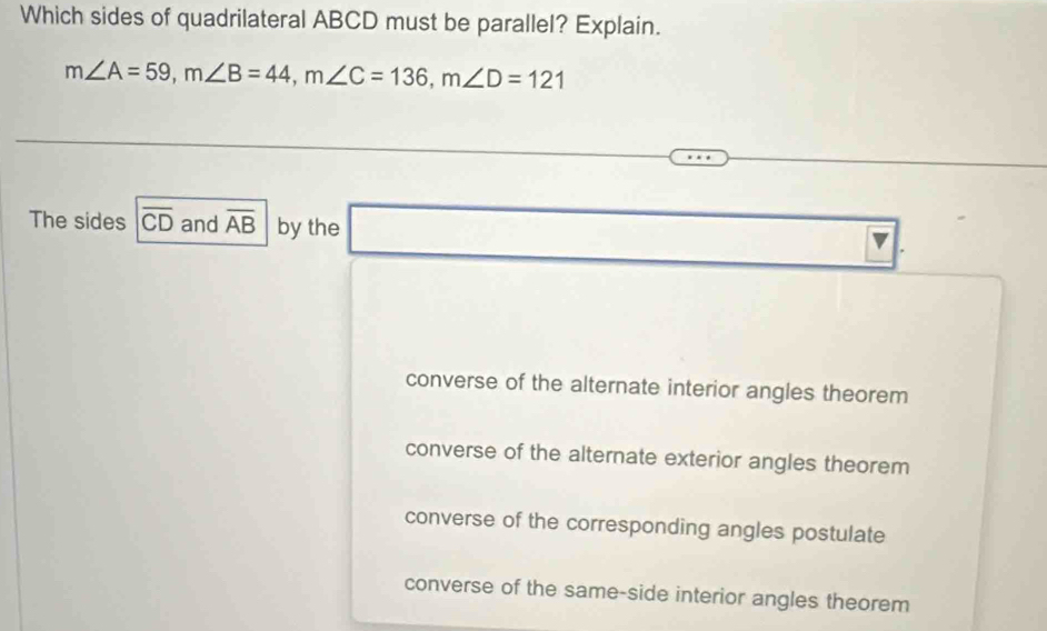 Which sides of quadrilateral ABCD must be parallel? Explain.
m∠ A=59, m∠ B=44, m∠ C=136, m∠ D=121
The sides overline CD and overline AB by the □ 
overline V
converse of the alternate interior angles theorem
converse of the alternate exterior angles theorem
converse of the corresponding angles postulate
converse of the same-side interior angles theorem