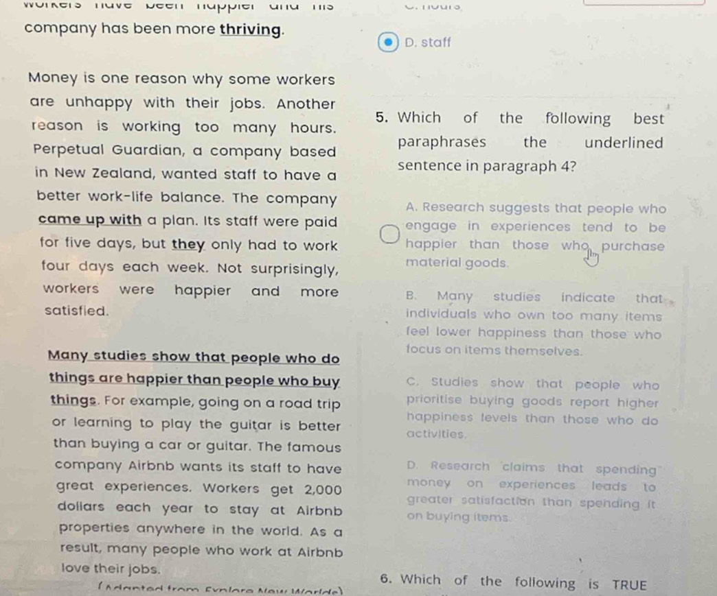 company has been more thriving.
D. staff
Money is one reason why some workers
are unhappy with their jobs. Another
5. Which of the following best
reason is working too many hours.
Perpetual Guardian, a company based paraphrases the underlined
in New Zealand, wanted staff to have a sentence in paragraph 4?
better work-life balance. The company A. Research suggests that people who
came up with a plan. Its staff were paid engage in experiences tend to be 
for five days, but they only had to work happier than those who purchase
four days each week. Not surprisingly, material goods.
workers were happier and more B. Many studies indicate that
satisfied. individuals who own too many items .
feel lower happiness than those who 
Many studies show that people who do focus on items themselves.
things are happier than people who buy C. Studies show that people who
things. For example, going on a road trip prioritise buying goods report higher
happiness levels than those who do 
or learning to play the guitar is better . activities.
than buying a car or guitar. The famous
company Airbnb wants its staff to have D. Research claims that spending"
money on experiences leads to 
great experiences. Workers get 2,000 greater satisfaction than spending it .
dollars each year to stay at Airbnb on buying items.
properties anywhere in the world. As a
result, many people who work at Airbnb
love their jobs. 6. Which of the following is TRUE