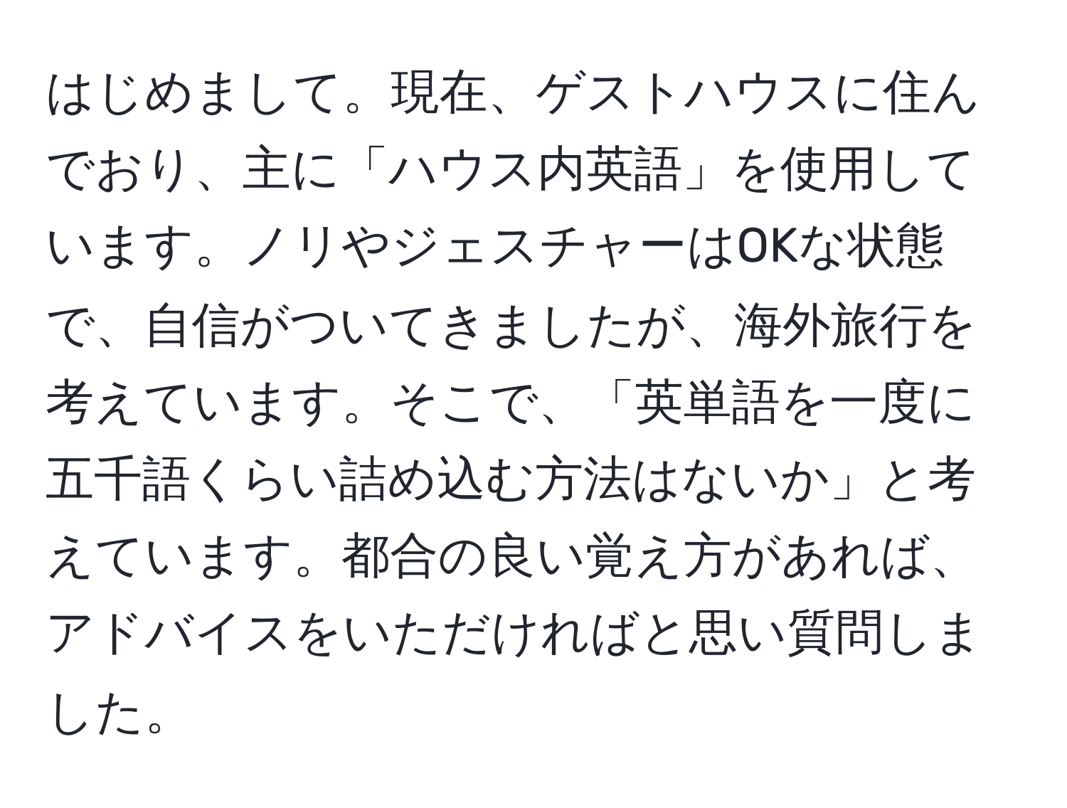 はじめまして。現在、ゲストハウスに住んでおり、主に「ハウス内英語」を使用しています。ノリやジェスチャーはOKな状態で、自信がついてきましたが、海外旅行を考えています。そこで、「英単語を一度に五千語くらい詰め込む方法はないか」と考えています。都合の良い覚え方があれば、アドバイスをいただければと思い質問しました。