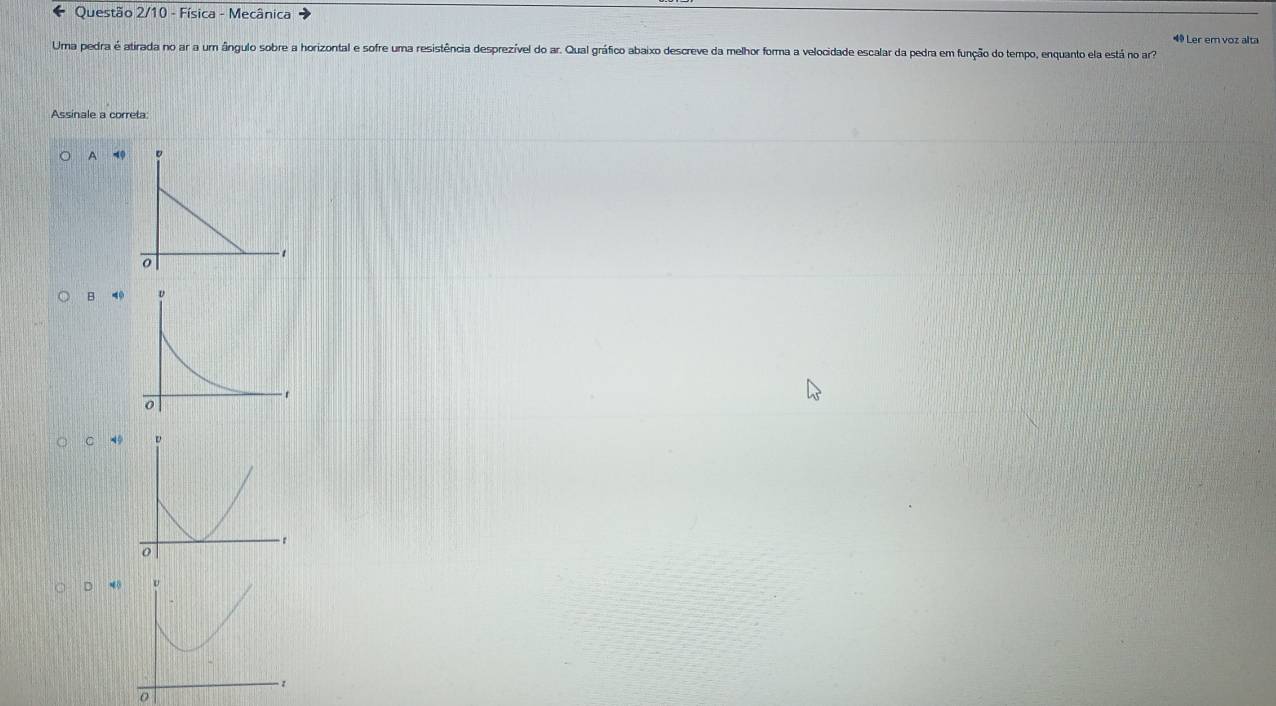 ← Questão 2/10 - Física - Mecânica
4 Ler em voz alta
Uma pedra é atirada no ar a um ângulo sobre a horizontal e sofre uma resistência desprezível do ar. Qual gráfico abaixo descreve da melhor forma a velocidade escalar da pedra em função do tempo, enquanto ela está no ar
Assinale a correta:
A 4
B 4
C 49
D 4