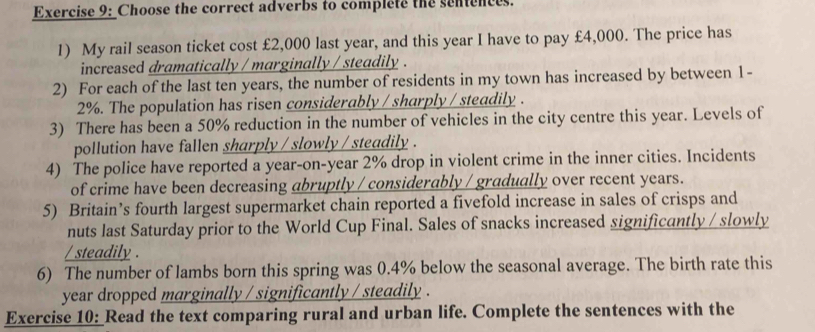 Choose the correct adverbs to complete the sentences. 
1) My rail season ticket cost £2,000 last year, and this year I have to pay £4,000. The price has 
increased dramatically / marginally / steadily . 
2) For each of the last ten years, the number of residents in my town has increased by between 1-
2%. The population has risen considerably / sharply / steadily . 
3) There has been a 50% reduction in the number of vehicles in the city centre this year. Levels of 
pollution have fallen sharply / slowly / steadily . 
4) The police have reported a year -on-year 2% drop in violent crime in the inner cities. Incidents 
of crime have been decreasing abruptly / considerably / gradually over recent years. 
5) Britain’s fourth largest supermarket chain reported a fivefold increase in sales of crisps and 
nuts last Saturday prior to the World Cup Final. Sales of snacks increased significantly / slowly 
/ steadily . 
6) The number of lambs born this spring was 0.4% below the seasonal average. The birth rate this 
year dropped marginally / significantly / steadily . 
Exercise 10: Read the text comparing rural and urban life. Complete the sentences with the