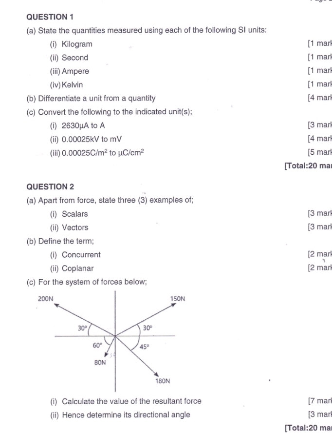 State the quantities measured using each of the following SI units:
(i) Kilogram [1 marl
(ii) Second [1 marl
(iii) Ampere [1 marl
(iv) Kelvin [1 marl
(b) Differentiate a unit from a quantity [4 marl
(c) Convert the following to the indicated unit(s);
(i) 2630μA to A [3 marl
(ii) 0.00025kV to mV [4 mar!
(iii) 0.00025C/m^2 to mu C/cm^2 [5 marl
[Total:20 ma
QUESTION 2
(a) Apart from force, state three (3) examples of;
(i) Scalars [3 marl
(ii) Vectors [3 marl
(b) Define the term;
(i) Concurrent [2 mar
(ii) Coplanar [2 marl
(c) For the system of forces below;
(i) Calculate the value of the resultant force [7 marl
(ii) Hence determine its directional angle [3 marl
[Total:20 ma