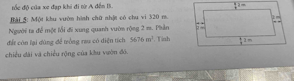 ốc độ của xe đạp khi đi từ A đến B. 
Bài 5: Một khu vườn hình chữ nhật có chu vi 320 m. 
Người ta để một lối đi xung quanh vườn rộng 2 m. Phần 
đất còn lại dùng đề trồng rau có diện tích 5676m^2. Tinh 
chiều dài và chiều rộng của khu vườn đó.