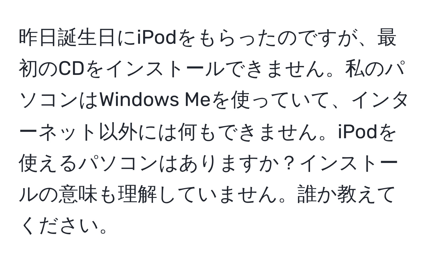 昨日誕生日にiPodをもらったのですが、最初のCDをインストールできません。私のパソコンはWindows Meを使っていて、インターネット以外には何もできません。iPodを使えるパソコンはありますか？インストールの意味も理解していません。誰か教えてください。