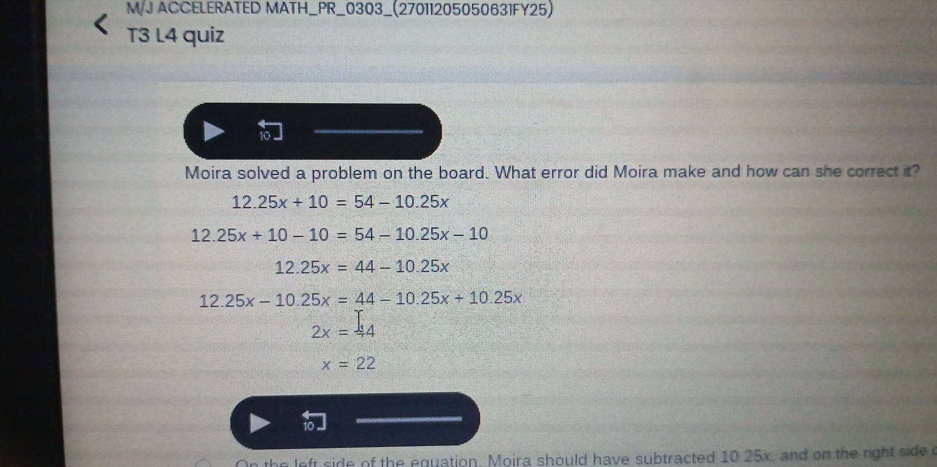 M/J ACCELERATED MATH_PR_0303_(27011205050631FY25) 
T3 L4 quiz 
Moira solved a problem on the board. What error did Moira make and how can she correct it?
12.25x+10=54-10.25x
12.25x+10-10=54-10.25x-10
12.25x=44-10.25x
12.25x-10.25x=44-10.25x+10.25x
2x=44
x=22
the left side of the equation. Moira should have subtracted 10.25x, and on the right side c