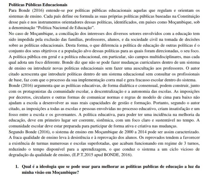 Políticas Públicas Educacionais
Para Bonde (2016) entende-se por políticas públicas educacionais aquelas que regulam e orientam os
sistemas de ensino. Cada país define ou formula as suas próprias políticas públicas baseadas na Constituição
desse país e nos instrumentos orientadores dessas políticas, identificados, em países como Moçambique, sob
a denominação 'Política Nacional de Educação”.
No caso de Moçambique, a conciliação dos interesses dos diversos setores envolvidos com a educação tem
sido impedida pela exclusão das famílias, professores, alunos, e da sociedade civil na tomada de decisões
sobre as políticas educacionais. Desta forma, o que diferencia a política de educação de outras políticas é o
conjunto dos seus objetivos e a população alvo dessas políticas para as quais foram direcionadas, o seu foco.
A política pública em geral e a política educacional, em particular, são campos multidisciplinares, mas cada
qual adota um foco diferente. Bonde diz que não se pode fazer mudanças curriculares dentro de um sistema
de ensino ou introduzir novas politicas educacionais sem fazer uma auscultação aos professores. O autor
citado acrescenta que introduzir políticas dentro de um sistema educacional sem consultar os profissionais
de base, faz com que o processo da sua implementação corra mal e gera fracasso escolar dentro do sistema.
Bonde (2016) argumenta que as políticas educativas, de forma dialética e consensual, podem construir, junto
com os protagonistas da comunidade escolar, a descentralização e a autonomia das escolas. As imposições
por decretos, circulares e outras formas de comunicar normas e regras de modelo de cima para baixo não
ajudam a escola a desenvolver as suas reais capacidades de gestão e formação. Portanto, segundo o autor
citado, as imposições a todas as escolas e pessoas envolvidas no processo educativo, criam insatisfação e um
fosso entre a escola e os governantes. A política educativa, para poder ter uma incidência na melhoria da
educação, deve em primeiro lugar ser coerente, sistêmica, com um foco claro e sustentável no tempo. A
comunidade escolar deve estar preparada para participar de forma ativa e criativa nas mudanças.
Segundo Bonde (2016), o sistema de ensino em Moçambique de 2000 a 2014 pode ser assim caracterizado.
A fraca qualidade de ensino leva à desistência e à reprovação dos alunos. Os reprovados tendem a favorecer
a existência de turmas numerosas e escolas superlotadas, que acabam funcionando em regime de 3 turnos,
reduzindo o tempo disponível para a aprendizagem, o que conduz o sistema a um ciclo vicioso de
degradação da qualidade de ensino, (E.P.T,2015 apud BONDE, 2016).
1. Qual é a ideologia que se pode usar para melhorar as políticas publicas de educação a luz da
minha visão em Moçambique?